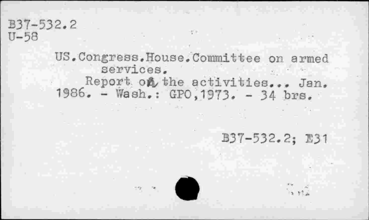 ﻿B37-532.2
U-58
US,Congress.House.Committee on armed services.
Report ofV the activities... Jan.
1986. - Wash.: GP0,1973. - 34 brs.
B37-532.2; E31